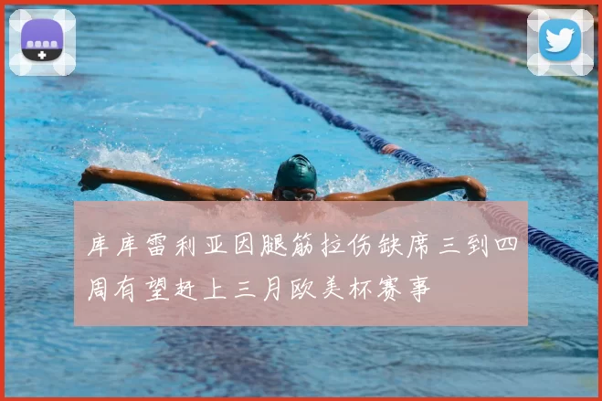库库雷利亚因腿筋拉伤缺席三到四周有望赶上三月欧美杯赛事