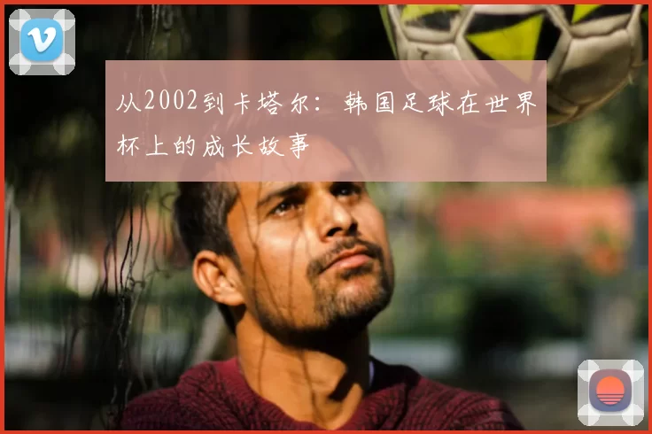 从2002到卡塔尔：韩国足球在世界杯上的成长故事