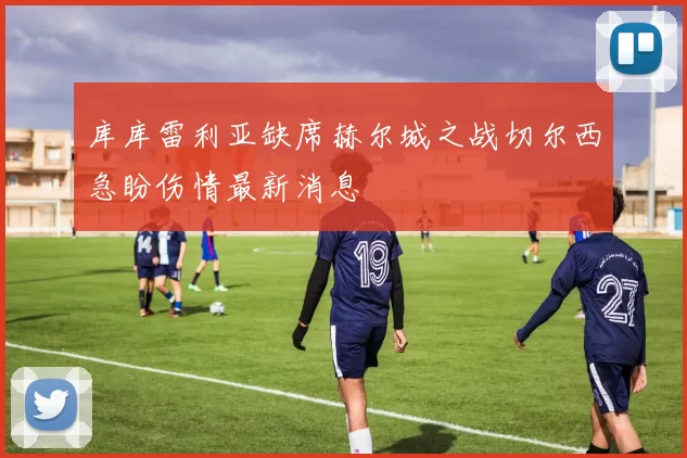 库库雷利亚缺席赫尔城之战切尔西急盼伤情最新消息