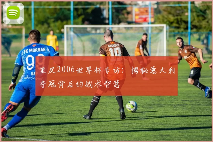 里皮2006世界杯专访：揭秘意大利夺冠背后的战术智慧