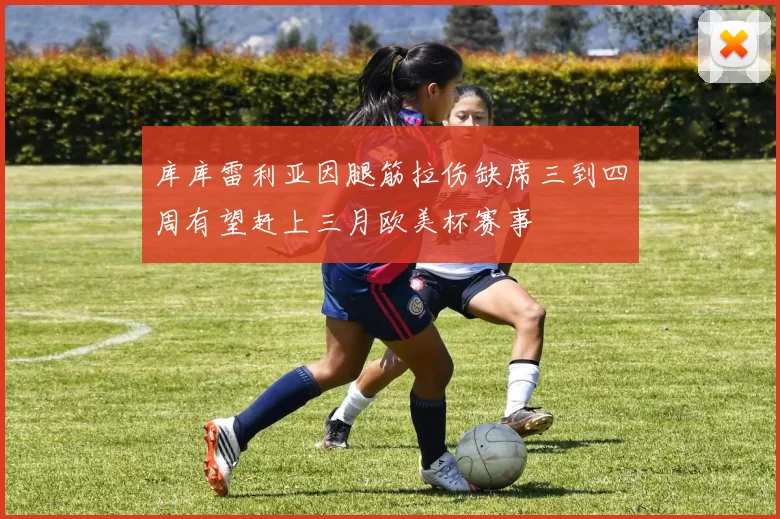 库库雷利亚因腿筋拉伤缺席三到四周有望赶上三月欧美杯赛事