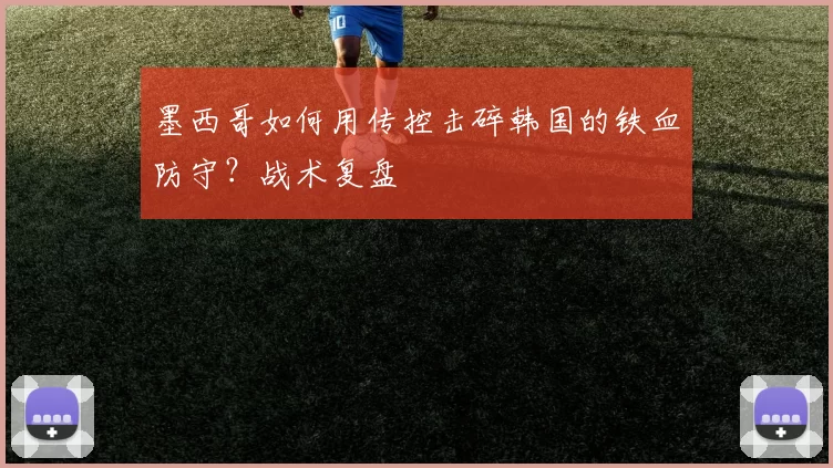 墨西哥如何用传控击碎韩国的铁血防守？战术复盘
