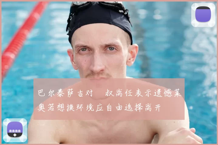 巴尔泰萨吉对囧叔离任表示遗憾莱奥若想换环境应自由选择离开