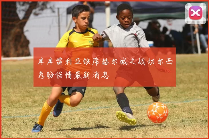 库库雷利亚缺席赫尔城之战切尔西急盼伤情最新消息