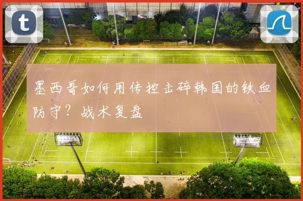 墨西哥如何用传控击碎韩国的铁血防守?战术复盘