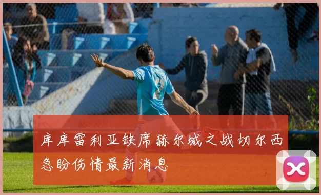 库库雷利亚缺席赫尔城之战切尔西急盼伤情最新消息