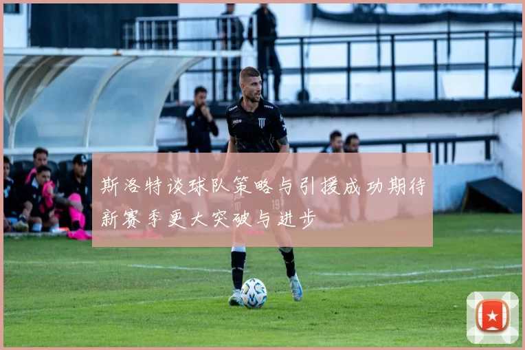 斯洛特谈球队策略与引援成功期待新赛季更大突破与进步