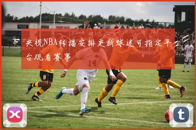 央视NBA转播安排更新球迷可指定平台观看赛事