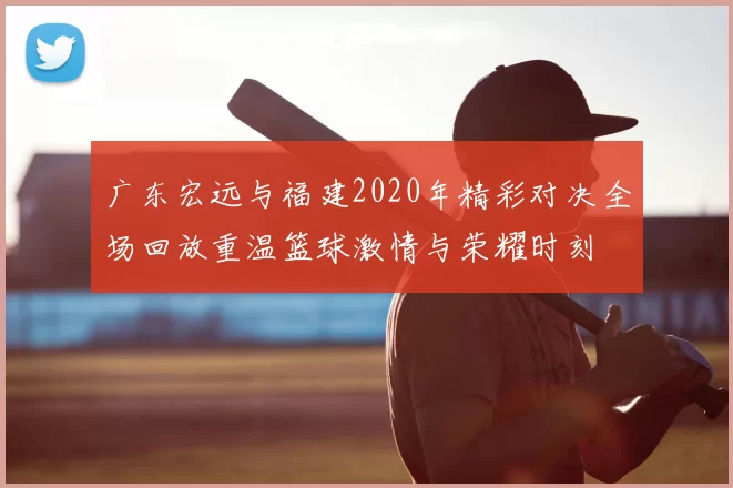 广东宏远与福建2020年精彩对决全场回放重温篮球激情与荣耀时刻