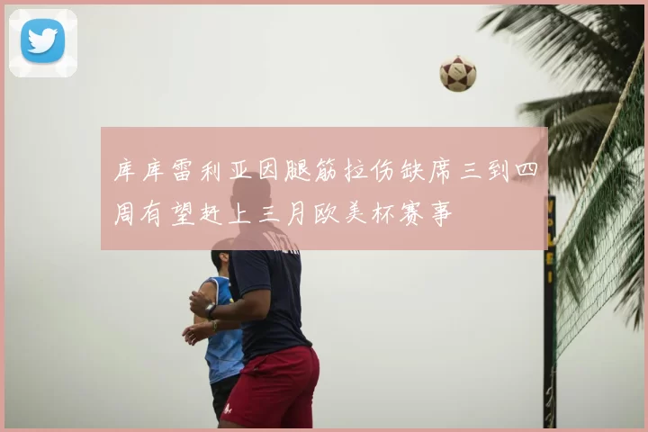库库雷利亚因腿筋拉伤缺席三到四周有望赶上三月欧美杯赛事