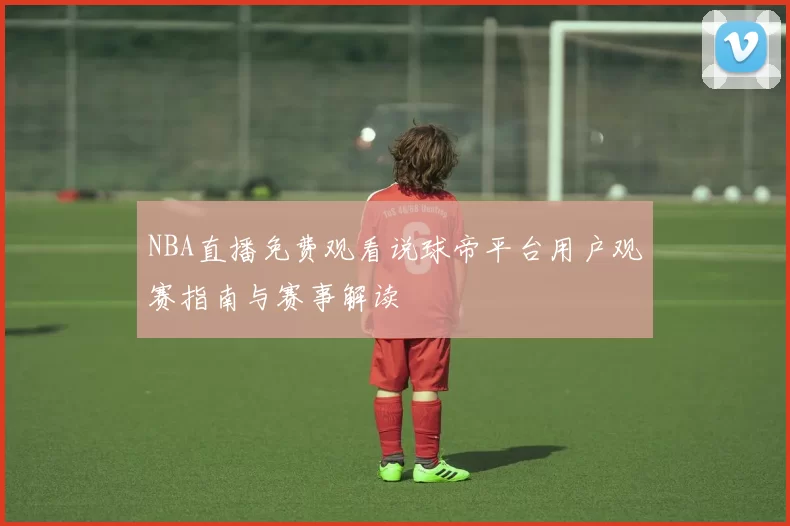 NBA直播免费观看说球帝平台用户观赛指南与赛事解读