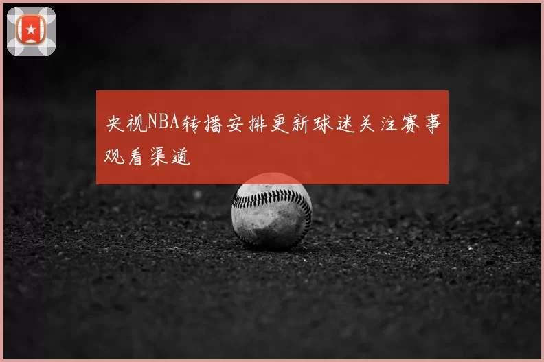 央视NBA转播安排更新球迷关注赛事观看渠道