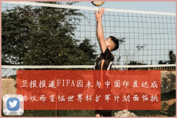 卫报报道FIFA因未与中国印度达成协议而苦恼世界杯扩军计划面临挑战