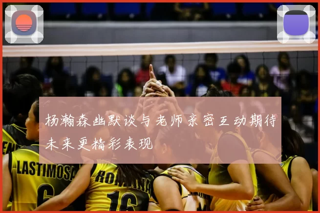杨瀚森幽默谈与老师亲密互动期待未来更精彩表现
