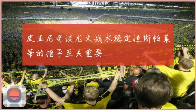 皮亚尼奇谈尤文战术稳定性斯帕莱蒂的指导至关重要